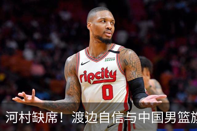 河村缺席！渡边自信与中国男篮旗鼓相当：以我们当下实力完全能赢